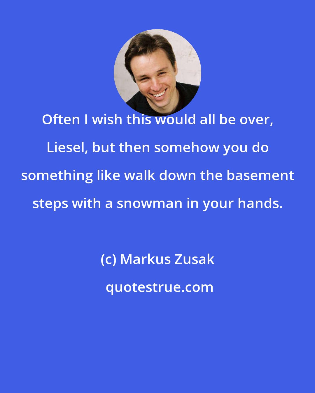 Markus Zusak: Often I wish this would all be over, Liesel, but then somehow you do something like walk down the basement steps with a snowman in your hands.