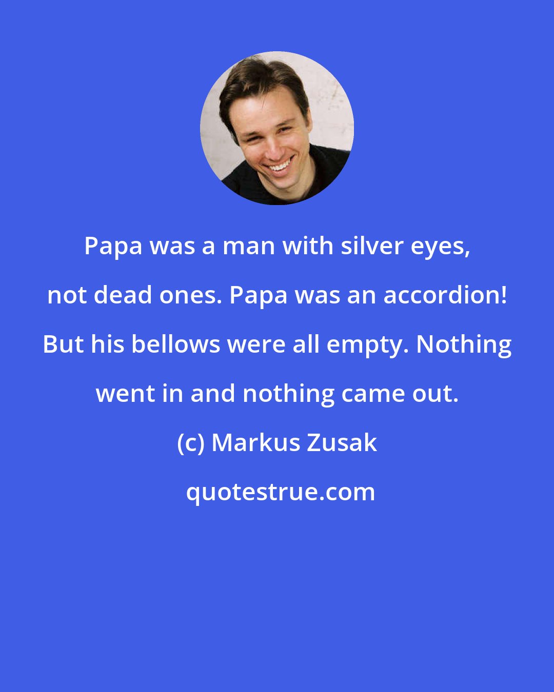 Markus Zusak: Papa was a man with silver eyes, not dead ones. Papa was an accordion! But his bellows were all empty. Nothing went in and nothing came out.