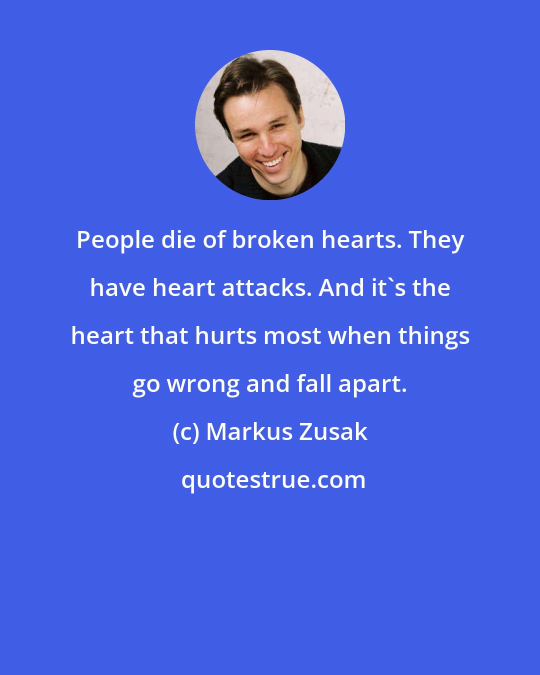 Markus Zusak: People die of broken hearts. They have heart attacks. And it's the heart that hurts most when things go wrong and fall apart.