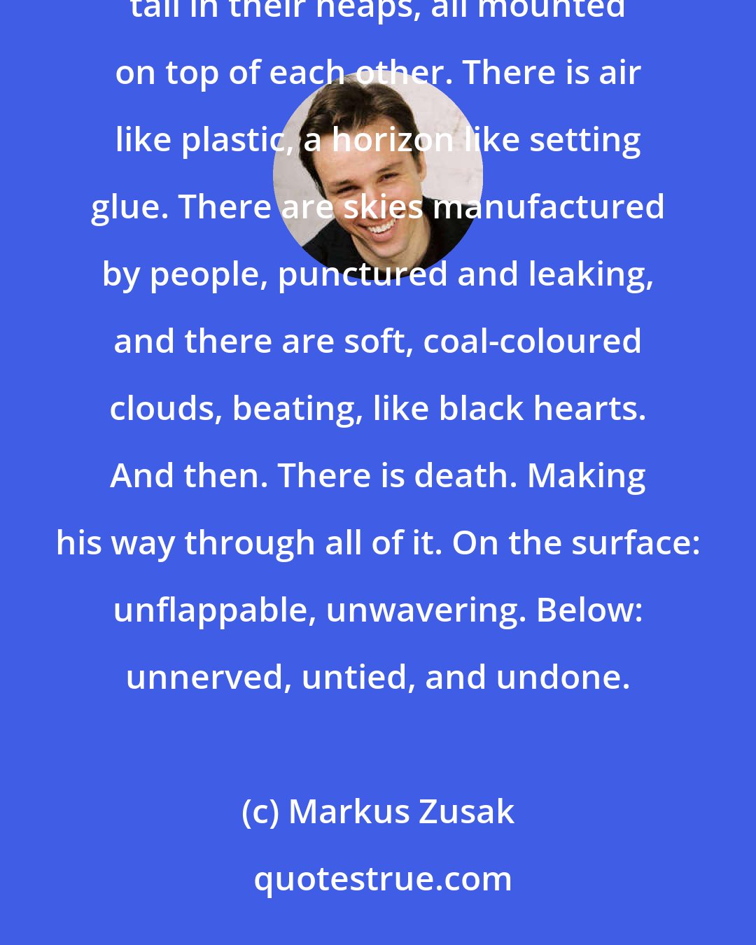 Markus Zusak: So many humans. So many colours. They keep triggering inside me. They harass my memory. I see them tall in their heaps, all mounted on top of each other. There is air like plastic, a horizon like setting glue. There are skies manufactured by people, punctured and leaking, and there are soft, coal-coloured clouds, beating, like black hearts. And then. There is death. Making his way through all of it. On the surface: unflappable, unwavering. Below: unnerved, untied, and undone.