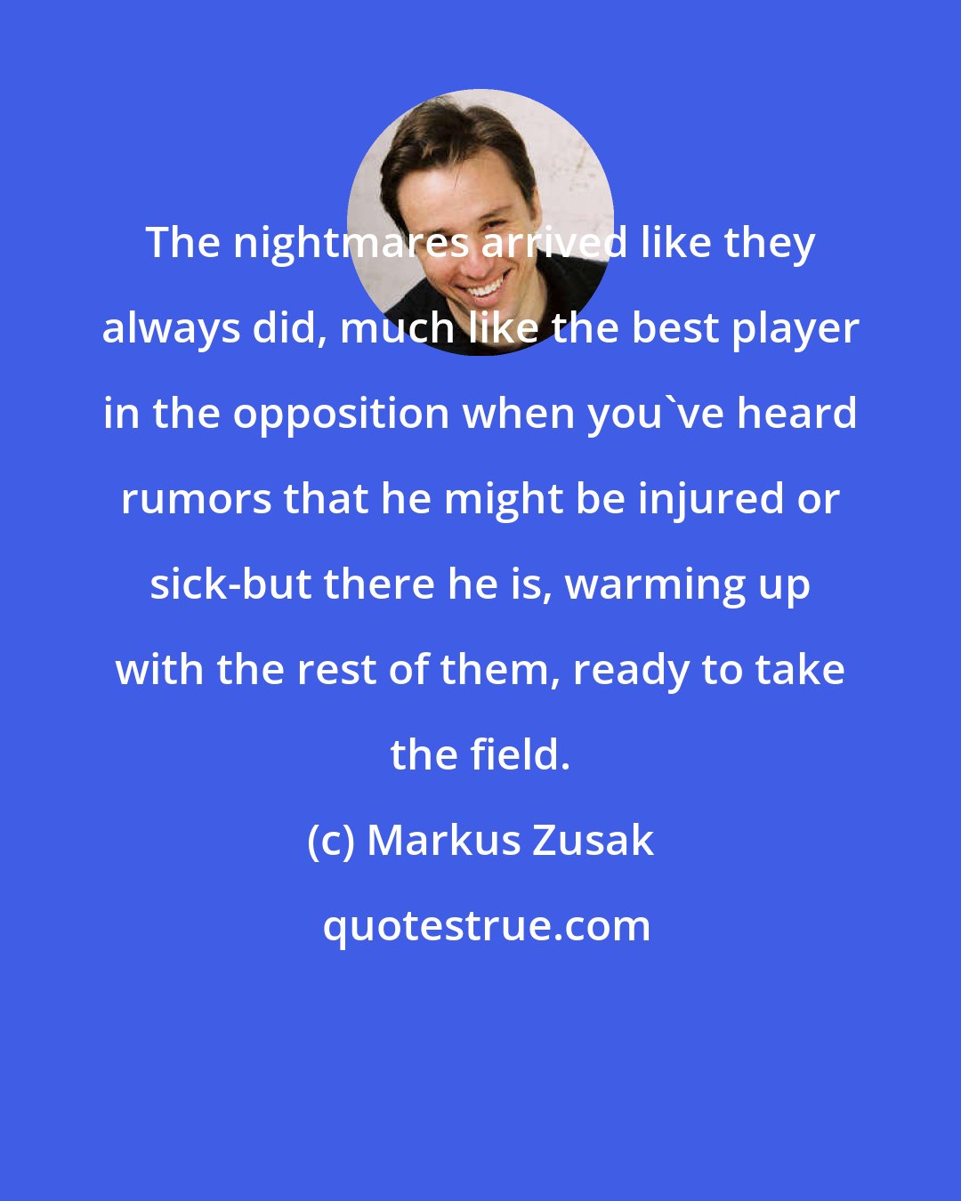 Markus Zusak: The nightmares arrived like they always did, much like the best player in the opposition when you've heard rumors that he might be injured or sick-but there he is, warming up with the rest of them, ready to take the field.