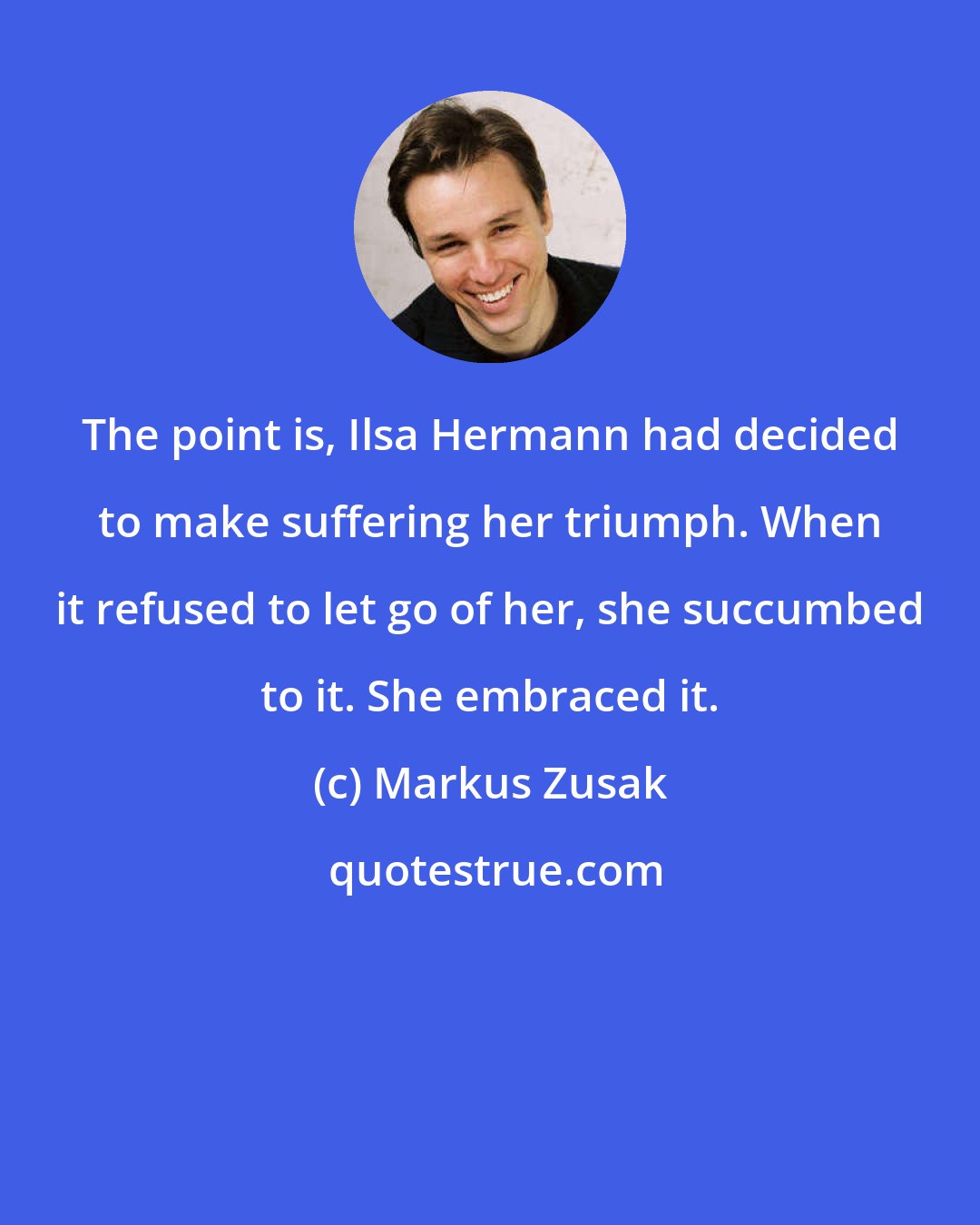 Markus Zusak: The point is, Ilsa Hermann had decided to make suffering her triumph. When it refused to let go of her, she succumbed to it. She embraced it.