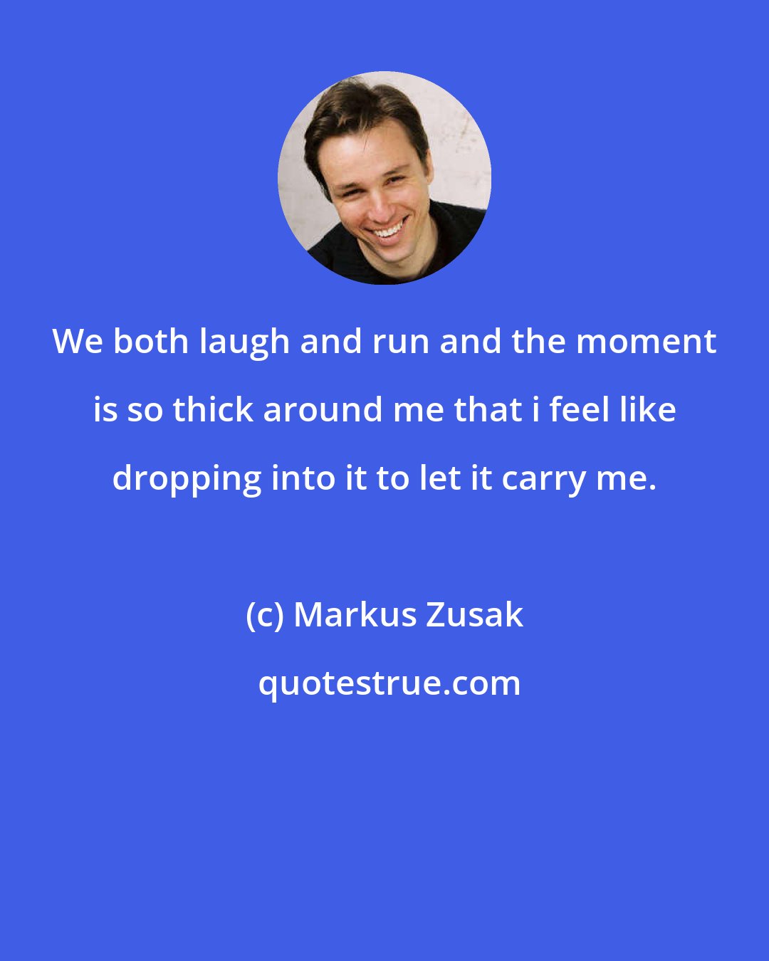 Markus Zusak: We both laugh and run and the moment is so thick around me that i feel like dropping into it to let it carry me.