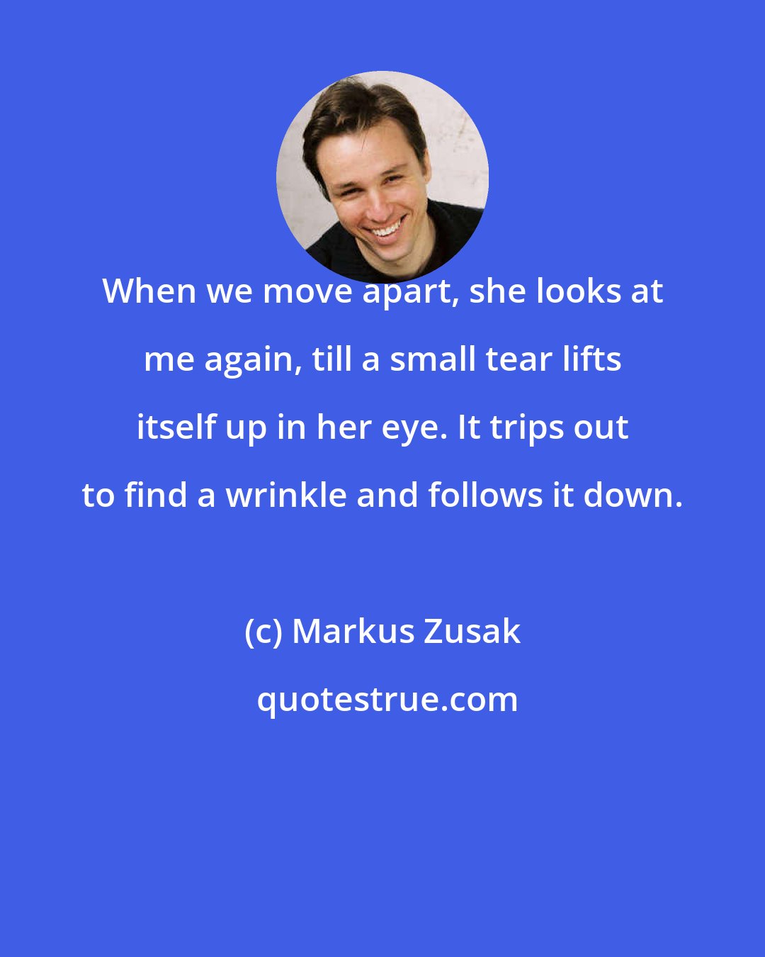 Markus Zusak: When we move apart, she looks at me again, till a small tear lifts itself up in her eye. It trips out to find a wrinkle and follows it down.