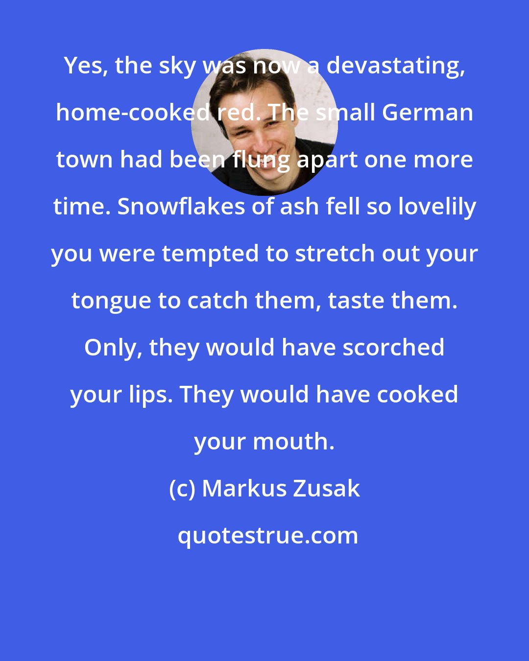 Markus Zusak: Yes, the sky was now a devastating, home-cooked red. The small German town had been flung apart one more time. Snowflakes of ash fell so lovelily you were tempted to stretch out your tongue to catch them, taste them. Only, they would have scorched your lips. They would have cooked your mouth.