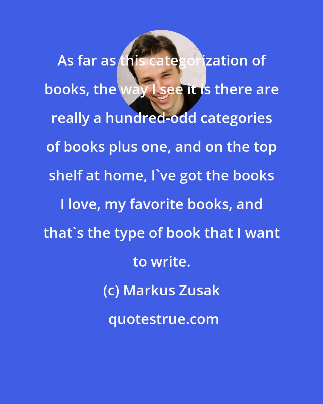 Markus Zusak: As far as this categorization of books, the way I see it is there are really a hundred-odd categories of books plus one, and on the top shelf at home, I've got the books I love, my favorite books, and that's the type of book that I want to write.