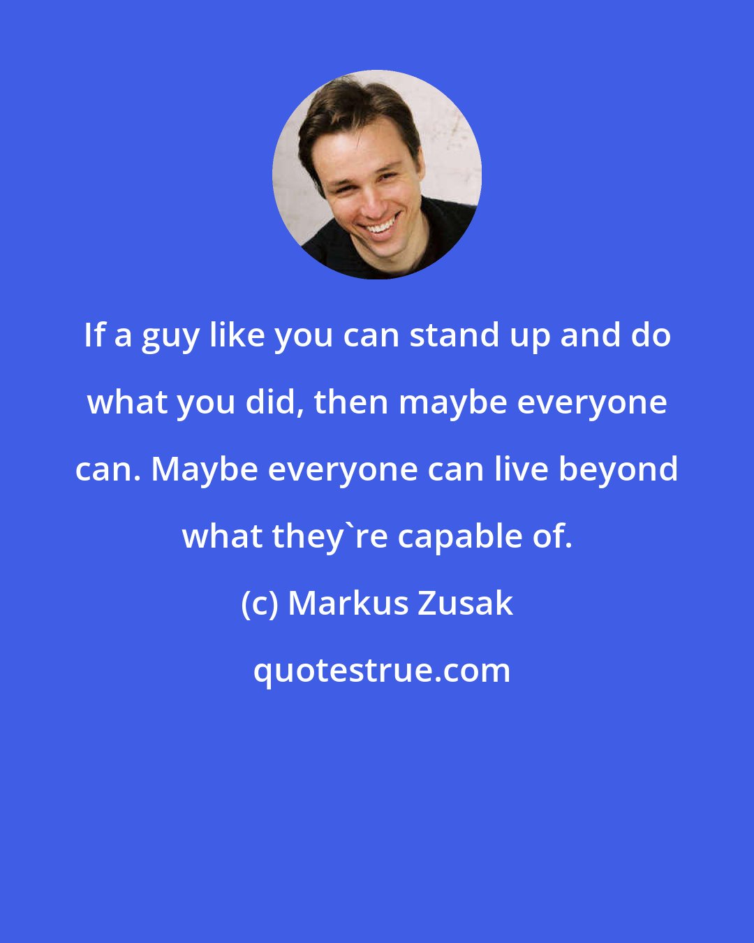 Markus Zusak: If a guy like you can stand up and do what you did, then maybe everyone can. Maybe everyone can live beyond what they're capable of.