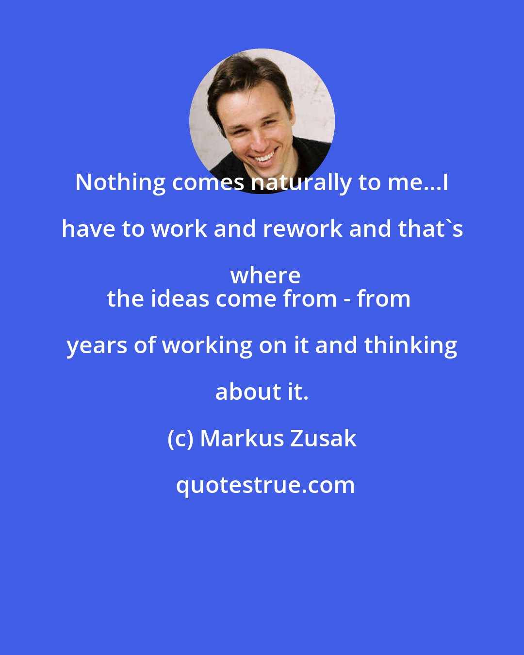 Markus Zusak: Nothing comes naturally to me...I have to work and rework and that's where
the ideas come from - from years of working on it and thinking about it.