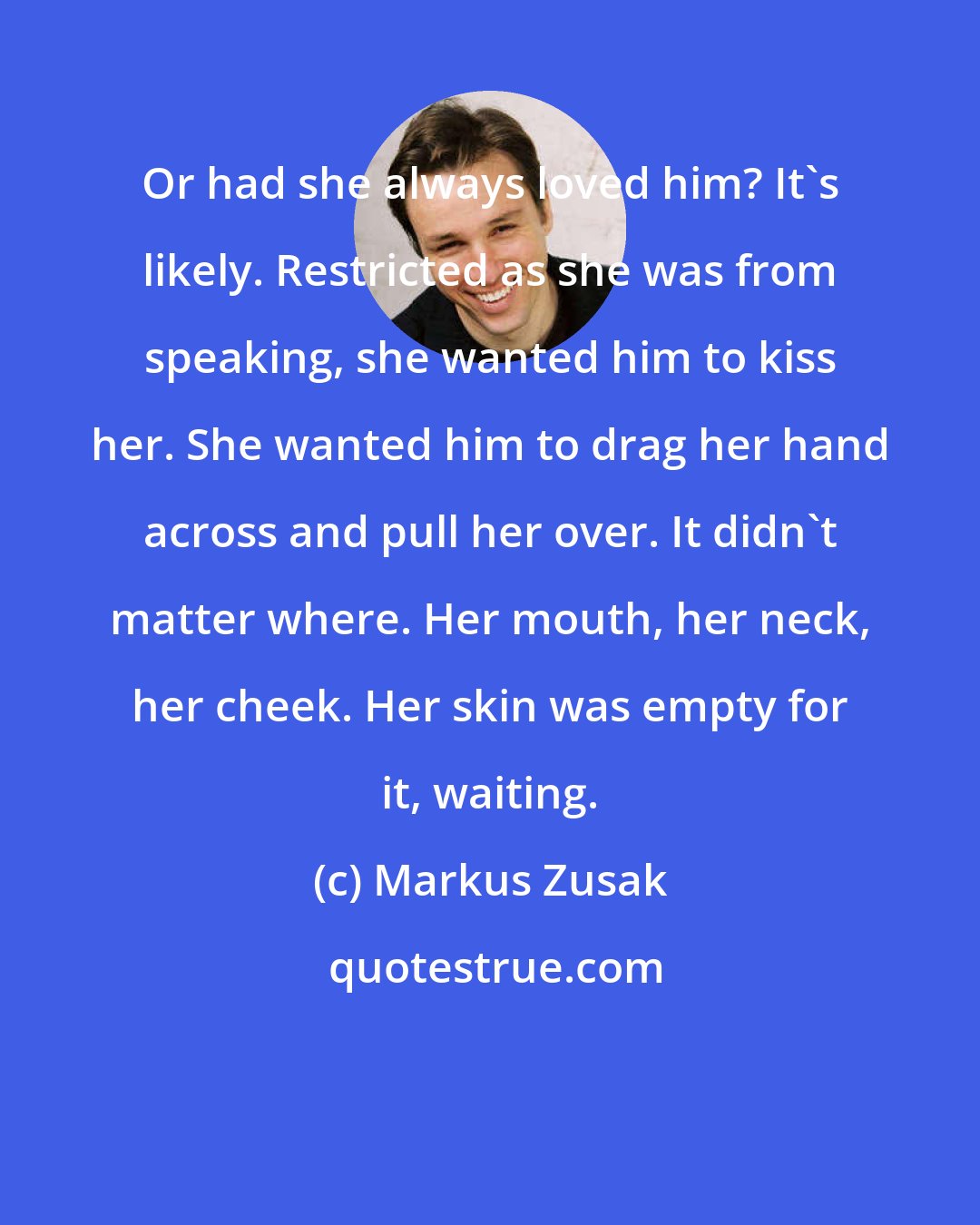 Markus Zusak: Or had she always loved him? It's likely. Restricted as she was from speaking, she wanted him to kiss her. She wanted him to drag her hand across and pull her over. It didn't matter where. Her mouth, her neck, her cheek. Her skin was empty for it, waiting.