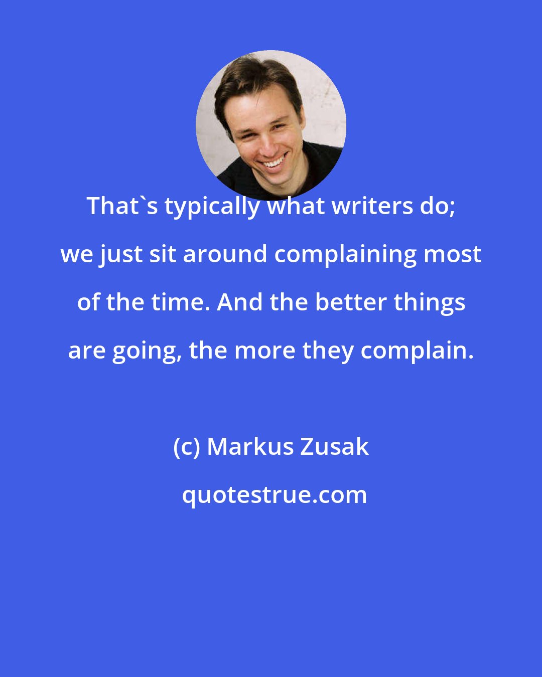 Markus Zusak: That's typically what writers do; we just sit around complaining most of the time. And the better things are going, the more they complain.