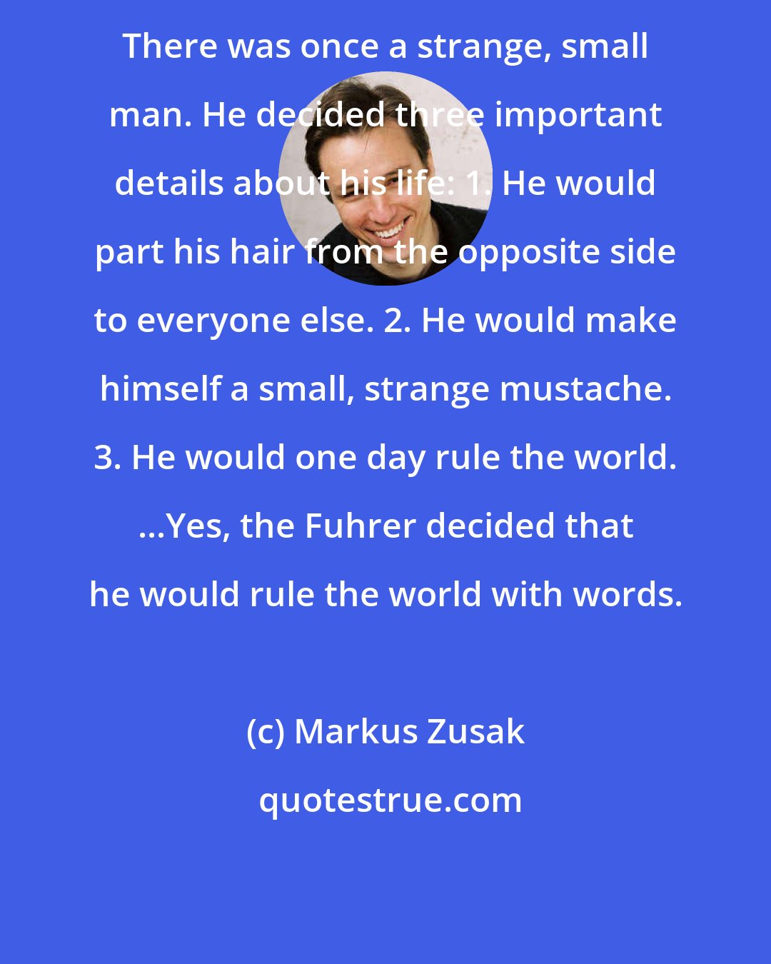 Markus Zusak: There was once a strange, small man. He decided three important details about his life: 1. He would part his hair from the opposite side to everyone else. 2. He would make himself a small, strange mustache. 3. He would one day rule the world. ...Yes, the Fuhrer decided that he would rule the world with words.