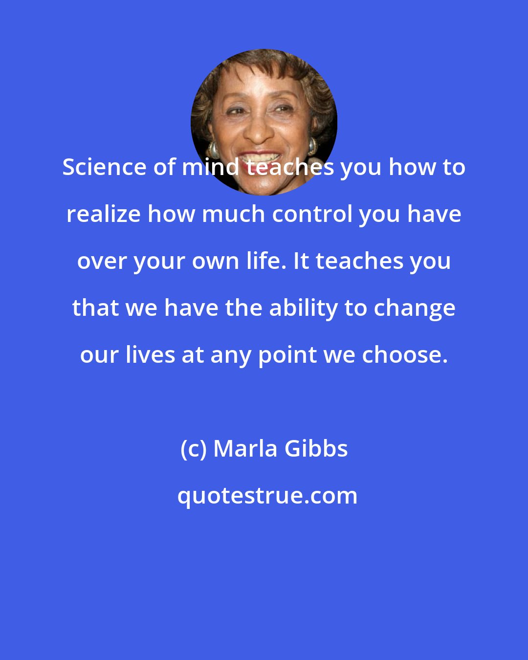 Marla Gibbs: Science of mind teaches you how to realize how much control you have over your own life. It teaches you that we have the ability to change our lives at any point we choose.