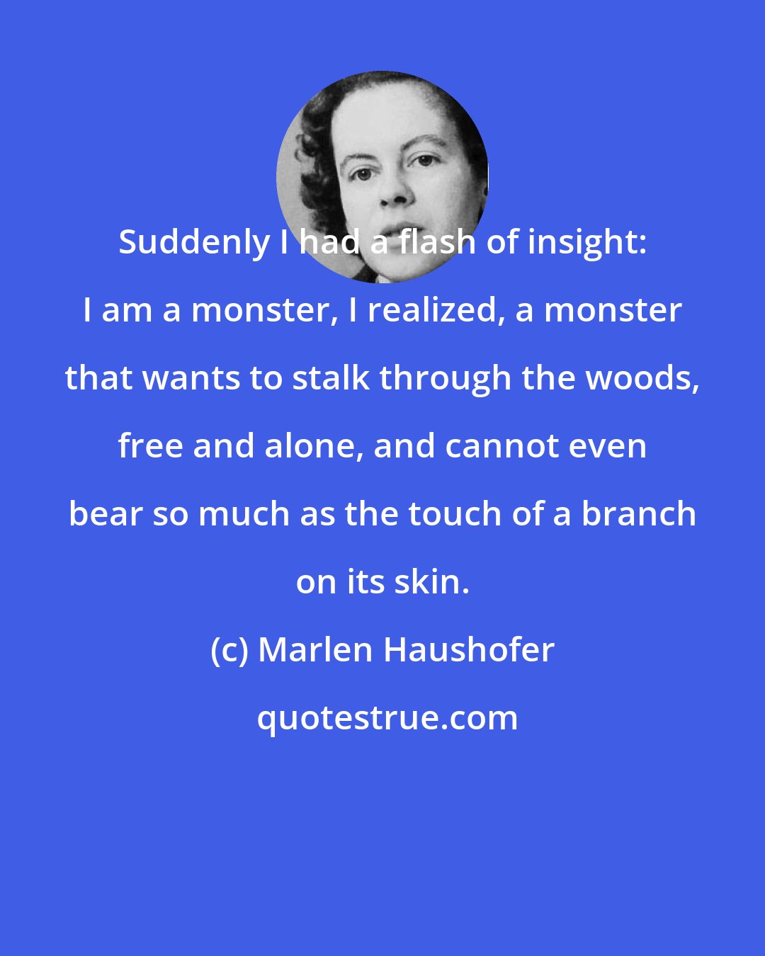 Marlen Haushofer: Suddenly I had a flash of insight: I am a monster, I realized, a monster that wants to stalk through the woods, free and alone, and cannot even bear so much as the touch of a branch on its skin.
