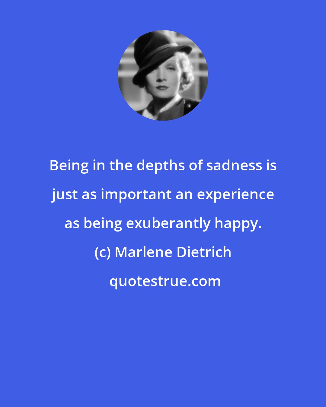 Marlene Dietrich: Being in the depths of sadness is just as important an experience as being exuberantly happy.