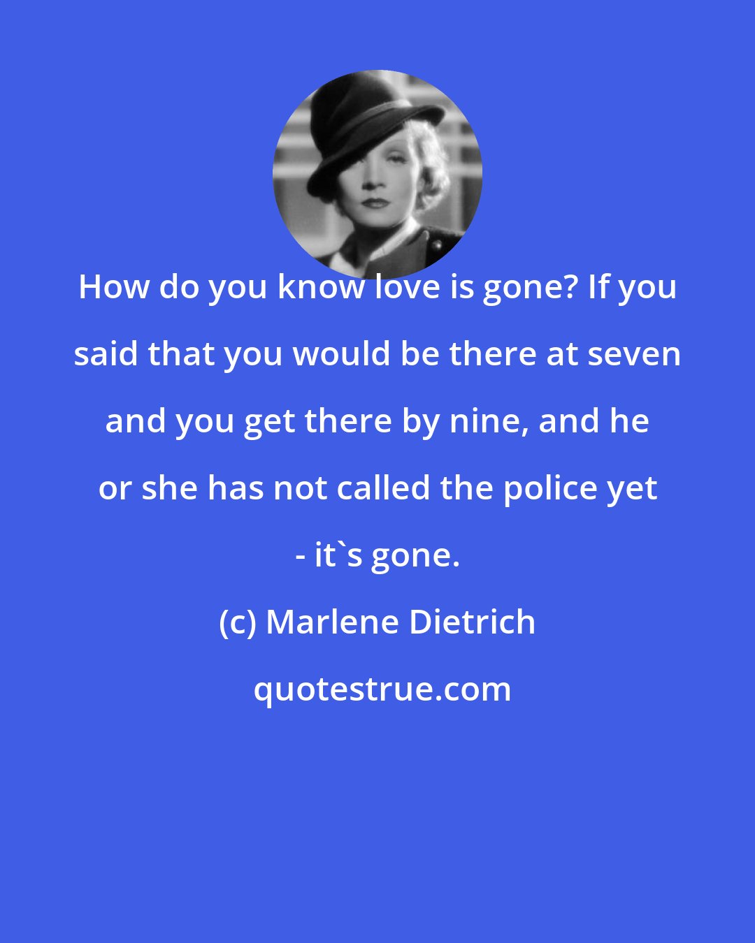 Marlene Dietrich: How do you know love is gone? If you said that you would be there at seven and you get there by nine, and he or she has not called the police yet - it's gone.