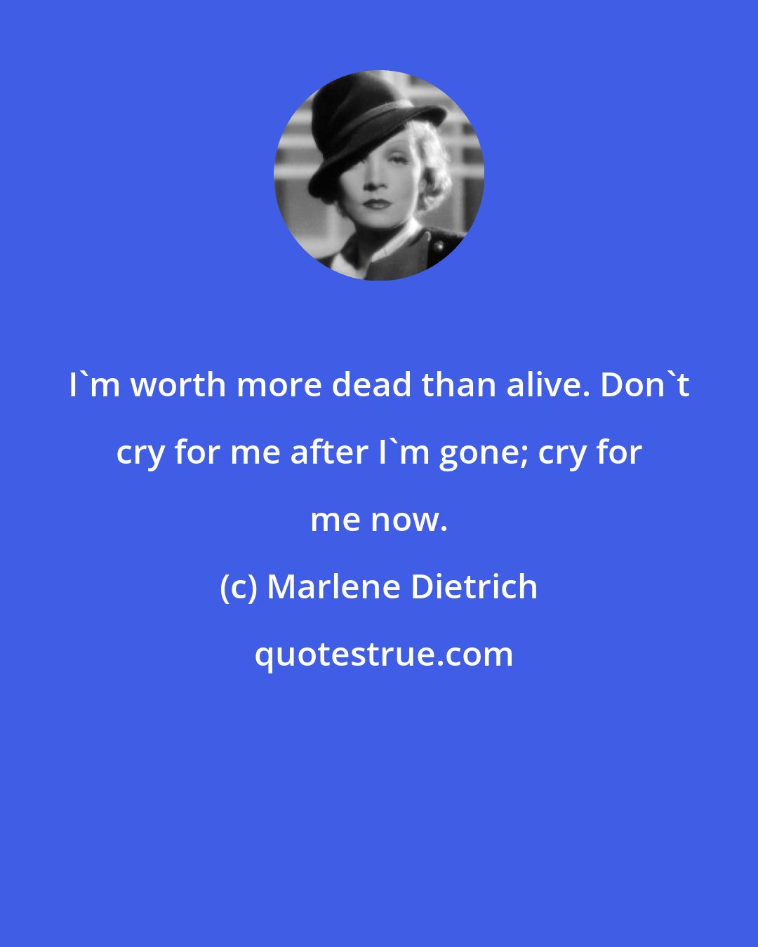 Marlene Dietrich: I'm worth more dead than alive. Don't cry for me after I'm gone; cry for me now.