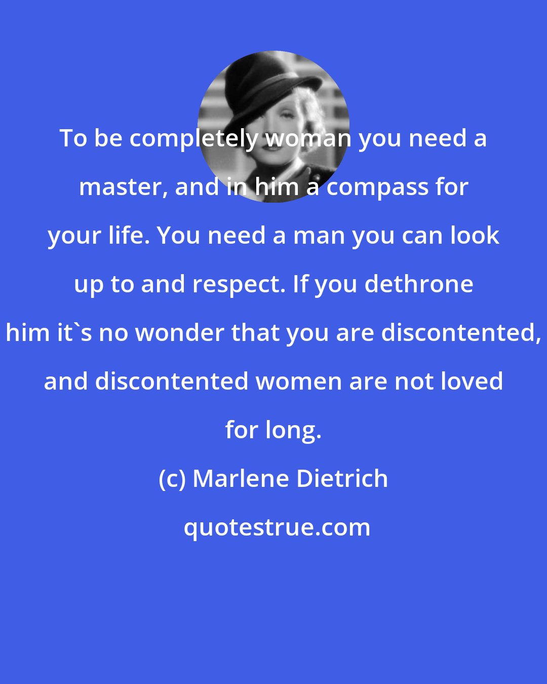 Marlene Dietrich: To be completely woman you need a master, and in him a compass for your life. You need a man you can look up to and respect. If you dethrone him it's no wonder that you are discontented, and discontented women are not loved for long.