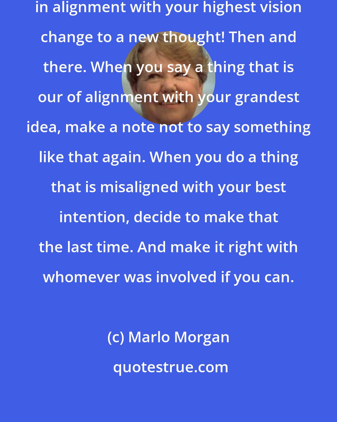 Marlo Morgan: When you have a thought that is not in alignment with your highest vision change to a new thought! Then and there. When you say a thing that is our of alignment with your grandest idea, make a note not to say something like that again. When you do a thing that is misaligned with your best intention, decide to make that the last time. And make it right with whomever was involved if you can.