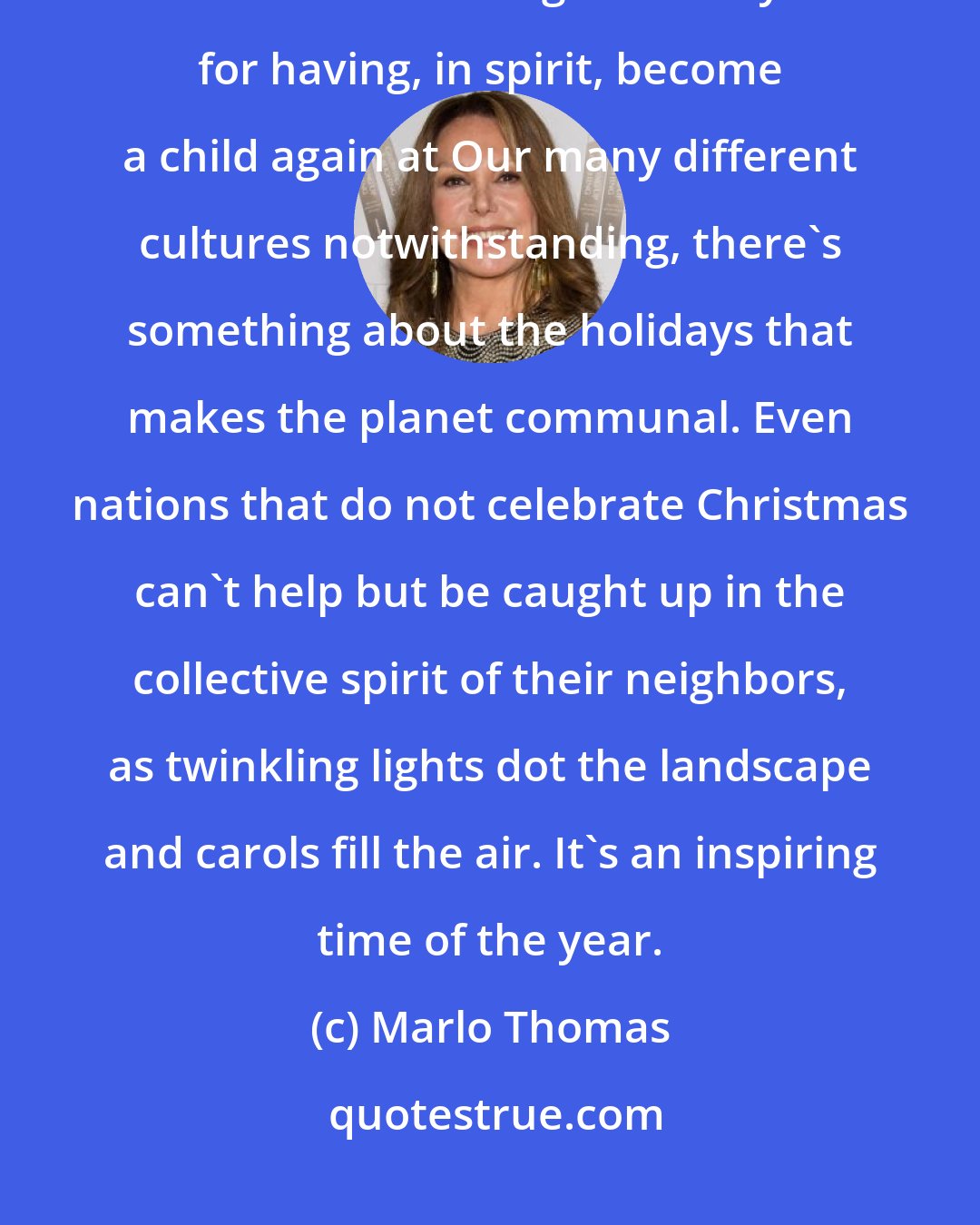 Marlo Thomas: Our hearts grow tender with childhood memories and love of kindred, and we are better throughout the year for having, in spirit, become a child again at Our many different cultures notwithstanding, there's something about the holidays that makes the planet communal. Even nations that do not celebrate Christmas can't help but be caught up in the collective spirit of their neighbors, as twinkling lights dot the landscape and carols fill the air. It's an inspiring time of the year.