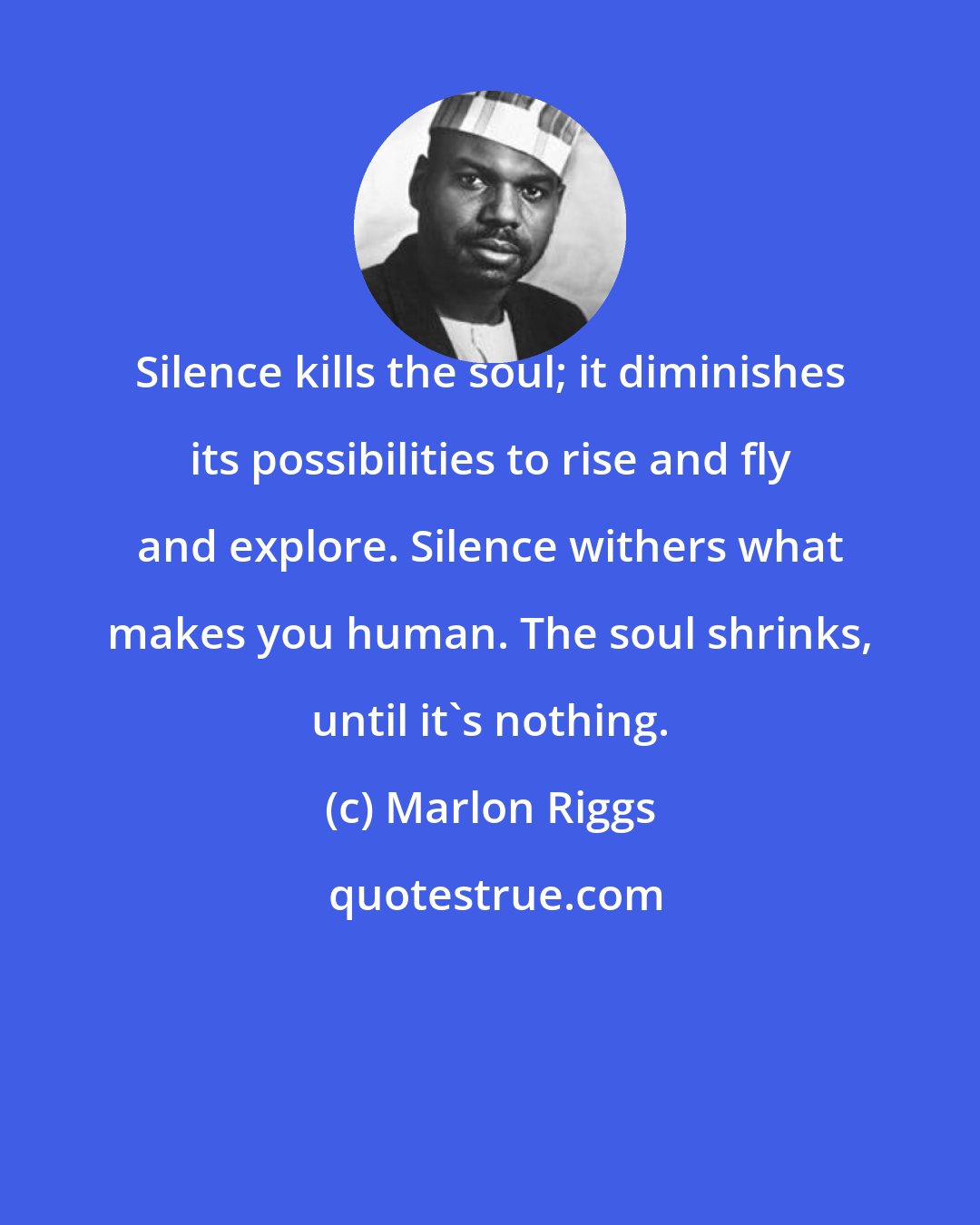 Marlon Riggs: Silence kills the soul; it diminishes its possibilities to rise and fly and explore. Silence withers what makes you human. The soul shrinks, until it's nothing.