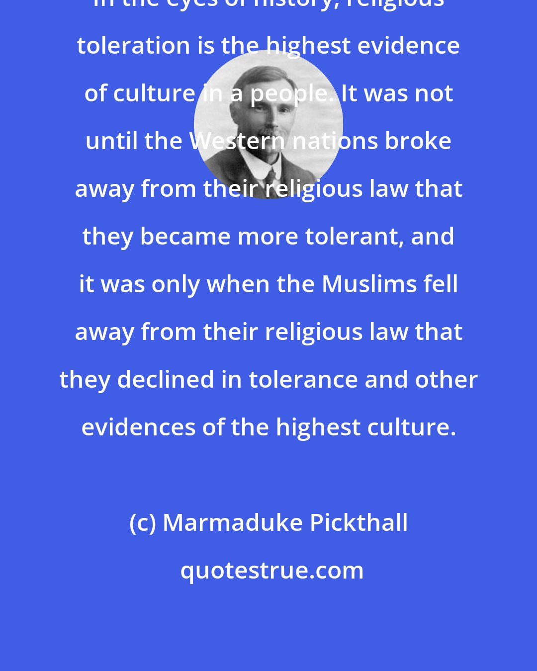 Marmaduke Pickthall: In the eyes of history, religious toleration is the highest evidence of culture in a people. It was not until the Western nations broke away from their religious law that they became more tolerant, and it was only when the Muslims fell away from their religious law that they declined in tolerance and other evidences of the highest culture.