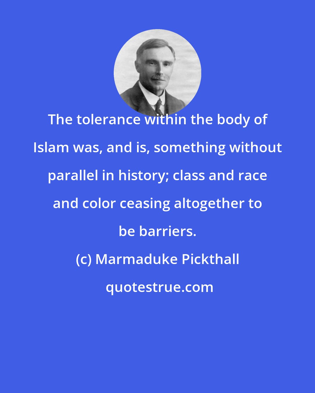 Marmaduke Pickthall: The tolerance within the body of Islam was, and is, something without parallel in history; class and race and color ceasing altogether to be barriers.