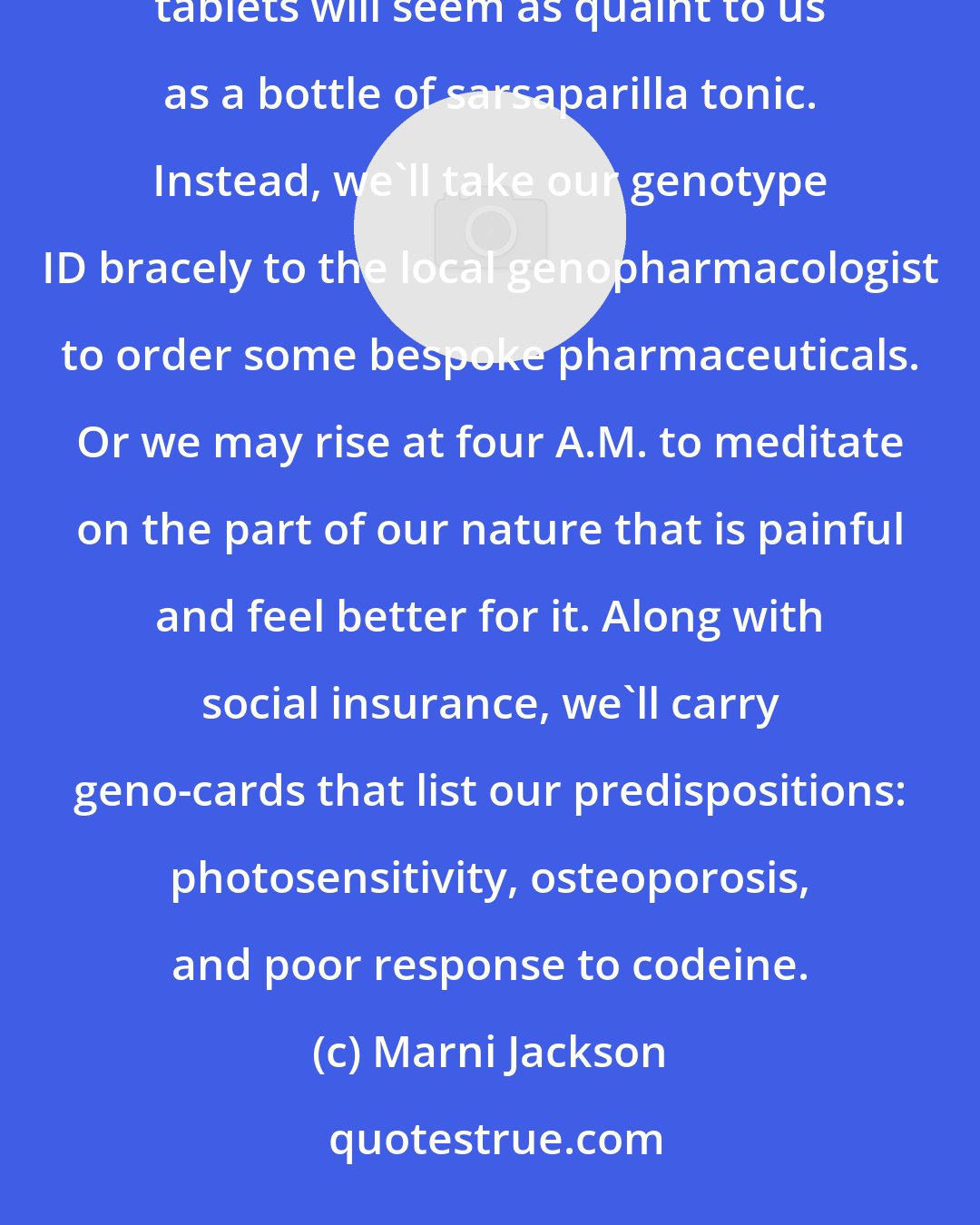 Marni Jackson: If Jeff Mogil and Ron Melzack are right about genetics and pain, fifty years from now, generic Tylenol tablets will seem as quaint to us as a bottle of sarsaparilla tonic. Instead, we'll take our genotype ID bracely to the local genopharmacologist to order some bespoke pharmaceuticals. Or we may rise at four A.M. to meditate on the part of our nature that is painful and feel better for it. Along with social insurance, we'll carry geno-cards that list our predispositions: photosensitivity, osteoporosis, and poor response to codeine.