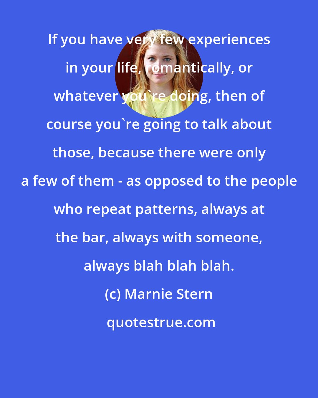 Marnie Stern: If you have very few experiences in your life, romantically, or whatever you're doing, then of course you're going to talk about those, because there were only a few of them - as opposed to the people who repeat patterns, always at the bar, always with someone, always blah blah blah.