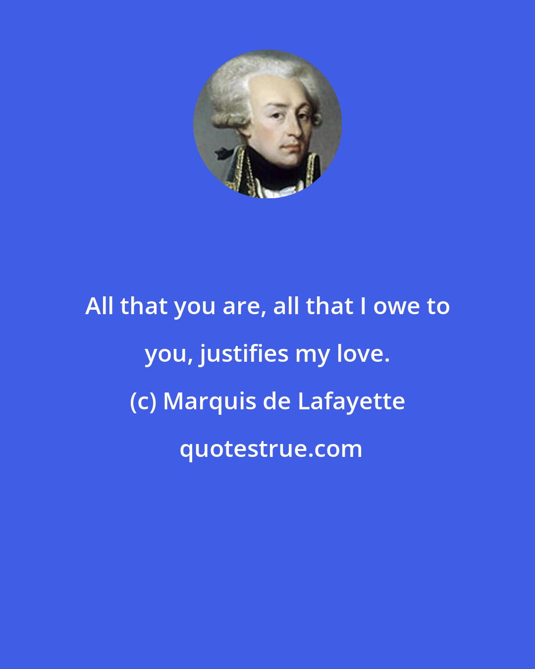 Marquis de Lafayette: All that you are, all that I owe to you, justifies my love.