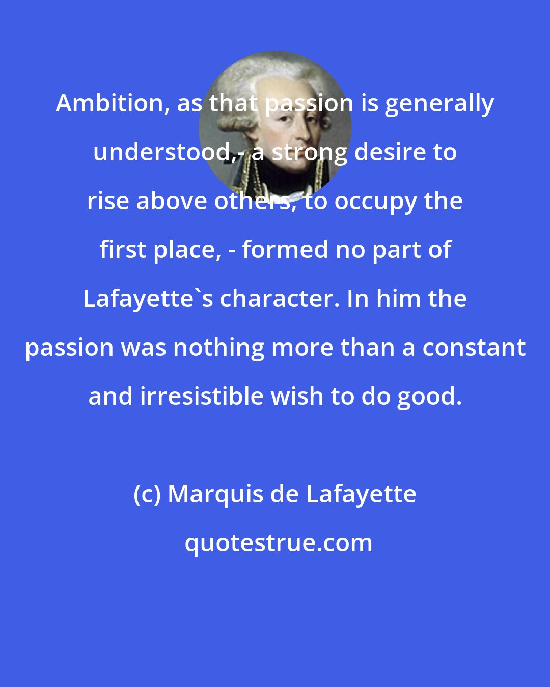 Marquis de Lafayette: Ambition, as that passion is generally understood,- a strong desire to rise above others, to occupy the first place, - formed no part of Lafayette's character. In him the passion was nothing more than a constant and irresistible wish to do good.