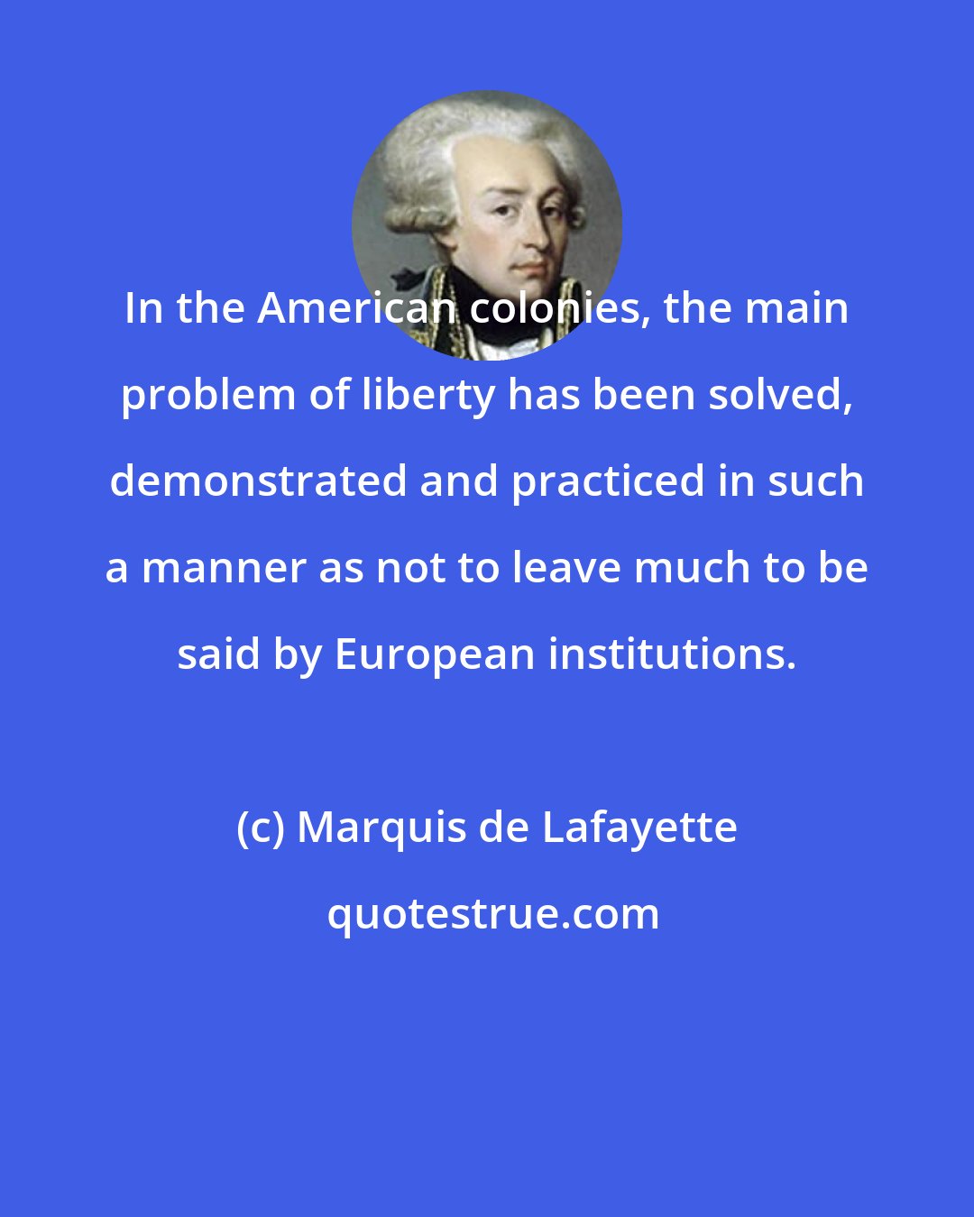 Marquis de Lafayette: In the American colonies, the main problem of liberty has been solved, demonstrated and practiced in such a manner as not to leave much to be said by European institutions.