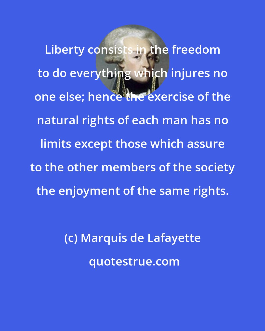 Marquis de Lafayette: Liberty consists in the freedom to do everything which injures no one else; hence the exercise of the natural rights of each man has no limits except those which assure to the other members of the society the enjoyment of the same rights.