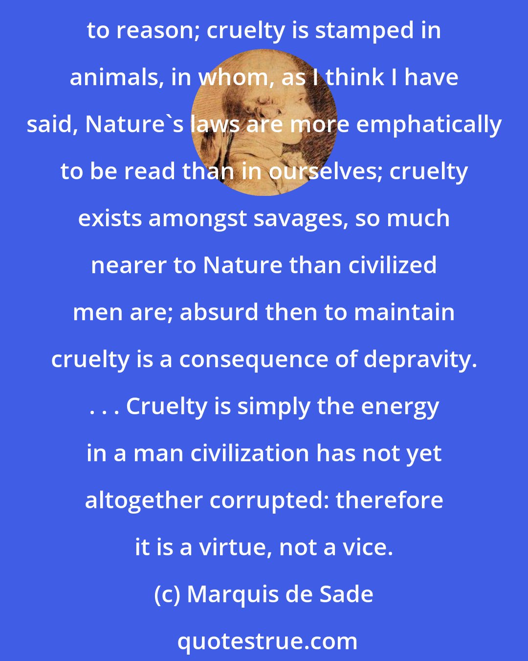 Marquis de Sade: Cruelty, very far from being a vice, is the first sentiment Nature injects in us all. The infant breaks his toy, bites his nurse's breast, strangles his canary long before he is able to reason; cruelty is stamped in animals, in whom, as I think I have said, Nature's laws are more emphatically to be read than in ourselves; cruelty exists amongst savages, so much nearer to Nature than civilized men are; absurd then to maintain cruelty is a consequence of depravity. . . . Cruelty is simply the energy in a man civilization has not yet altogether corrupted: therefore it is a virtue, not a vice.