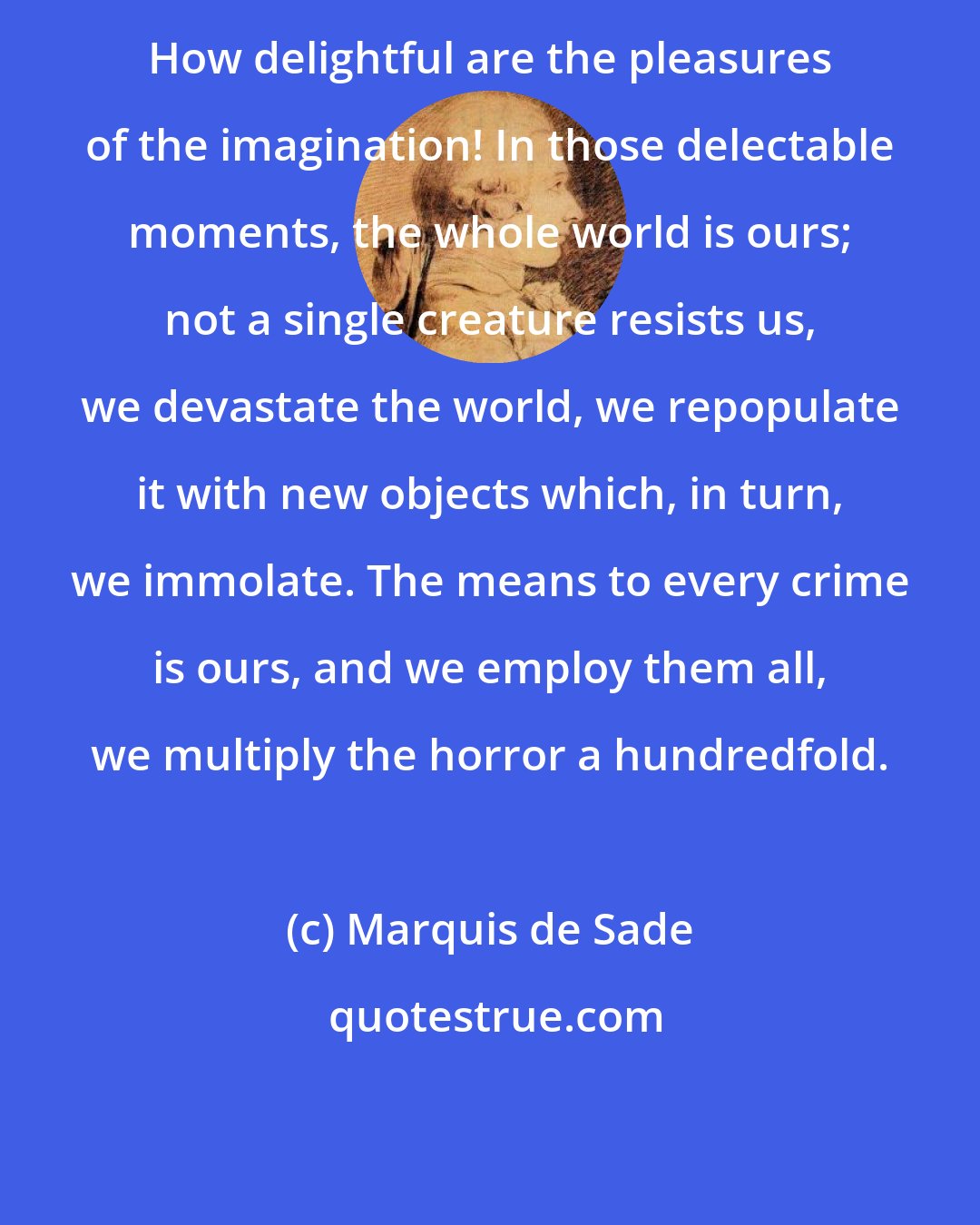 Marquis de Sade: How delightful are the pleasures of the imagination! In those delectable moments, the whole world is ours; not a single creature resists us, we devastate the world, we repopulate it with new objects which, in turn, we immolate. The means to every crime is ours, and we employ them all, we multiply the horror a hundredfold.