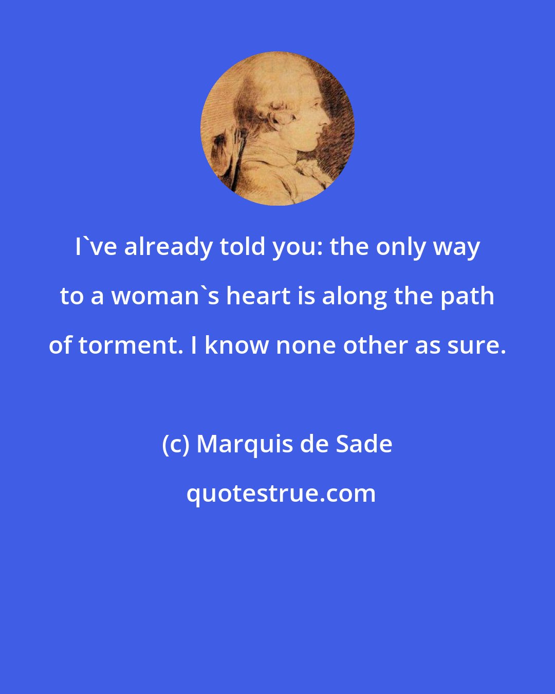 Marquis de Sade: I've already told you: the only way to a woman's heart is along the path of torment. I know none other as sure.