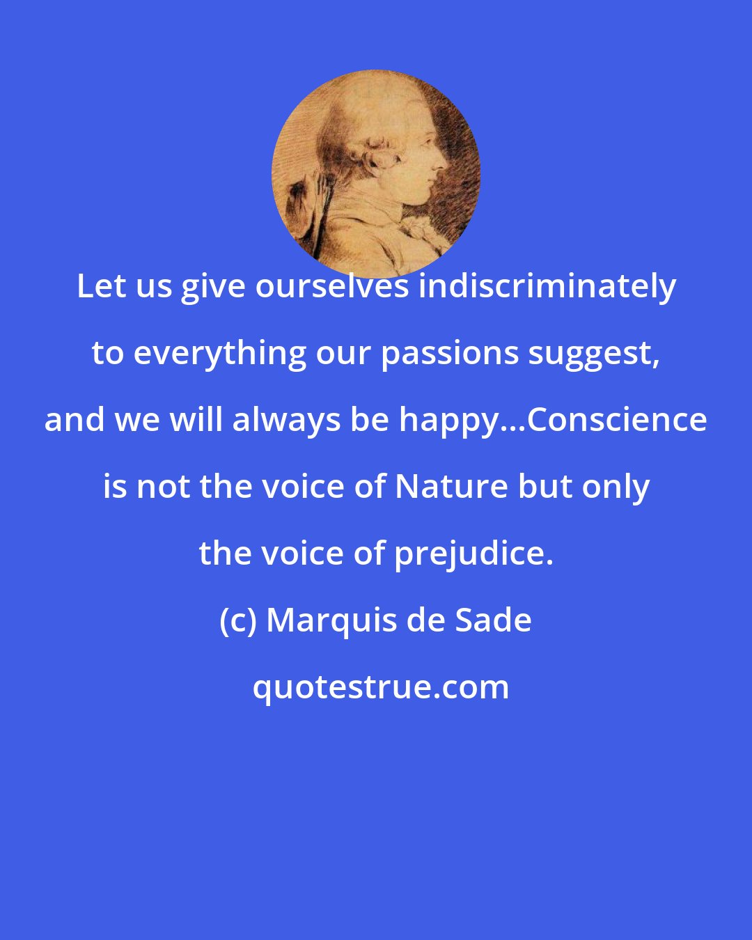 Marquis de Sade: Let us give ourselves indiscriminately to everything our passions suggest, and we will always be happy...Conscience is not the voice of Nature but only the voice of prejudice.