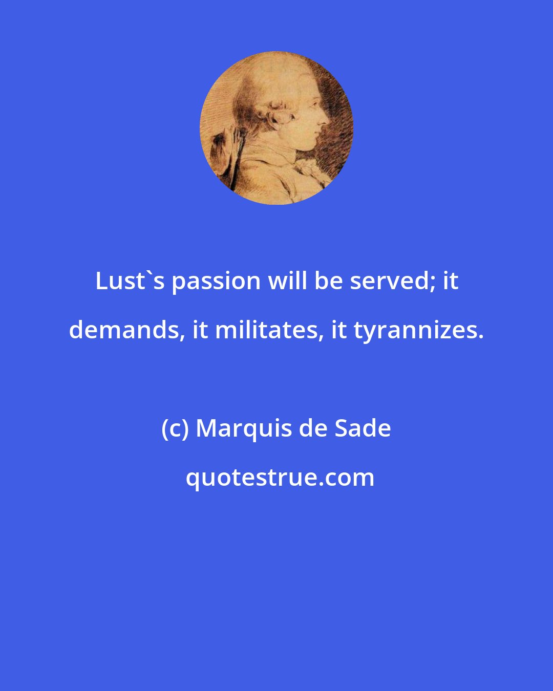 Marquis de Sade: Lust's passion will be served; it demands, it militates, it tyrannizes.