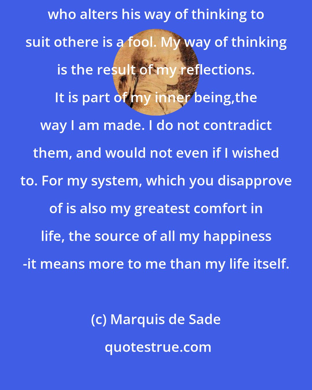 Marquis de Sade: You say that my way of thinking cannot be tolerated? What of it? The man who alters his way of thinking to suit othere is a fool. My way of thinking is the result of my reflections. It is part of my inner being,the way I am made. I do not contradict them, and would not even if I wished to. For my system, which you disapprove of is also my greatest comfort in life, the source of all my happiness -it means more to me than my life itself.