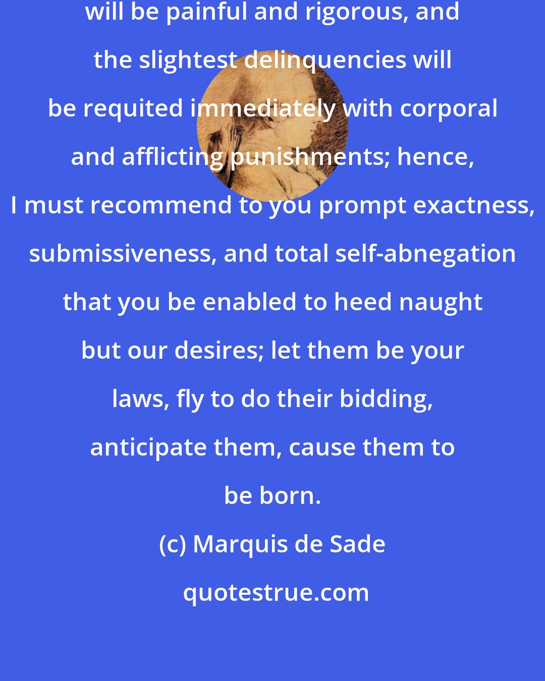 Marquis de Sade: Your service will be arduous, it will be painful and rigorous, and the slightest delinquencies will be requited immediately with corporal and afflicting punishments; hence, I must recommend to you prompt exactness, submissiveness, and total self-abnegation that you be enabled to heed naught but our desires; let them be your laws, fly to do their bidding, anticipate them, cause them to be born.