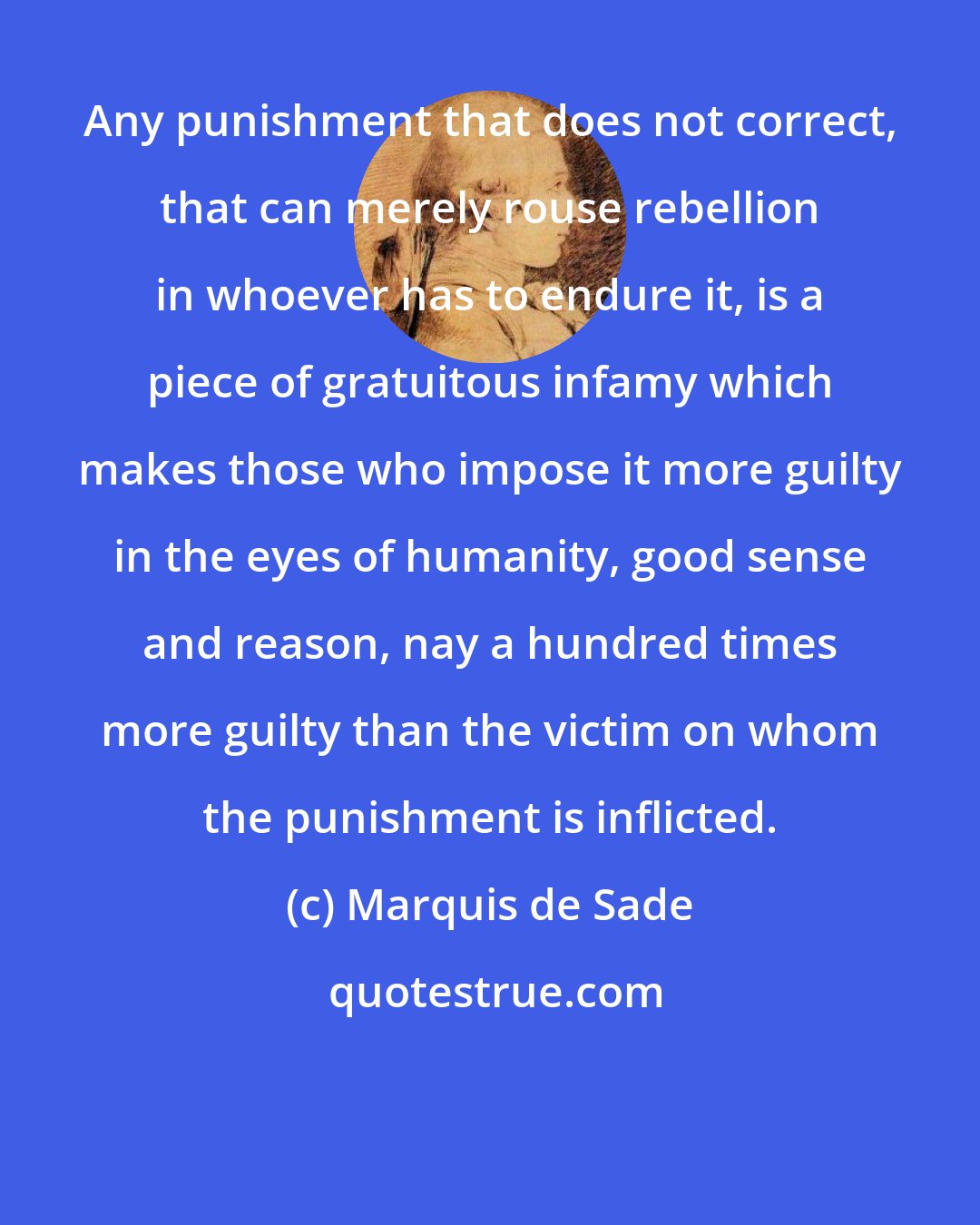 Marquis de Sade: Any punishment that does not correct, that can merely rouse rebellion in whoever has to endure it, is a piece of gratuitous infamy which makes those who impose it more guilty in the eyes of humanity, good sense and reason, nay a hundred times more guilty than the victim on whom the punishment is inflicted.