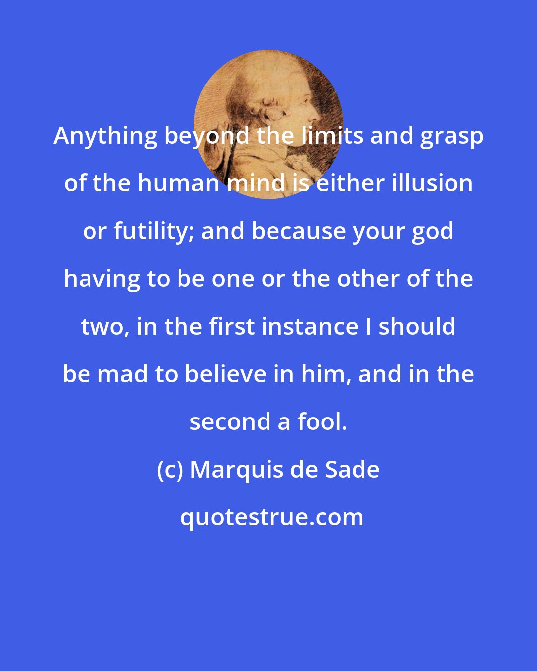 Marquis de Sade: Anything beyond the limits and grasp of the human mind is either illusion or futility; and because your god having to be one or the other of the two, in the first instance I should be mad to believe in him, and in the second a fool.