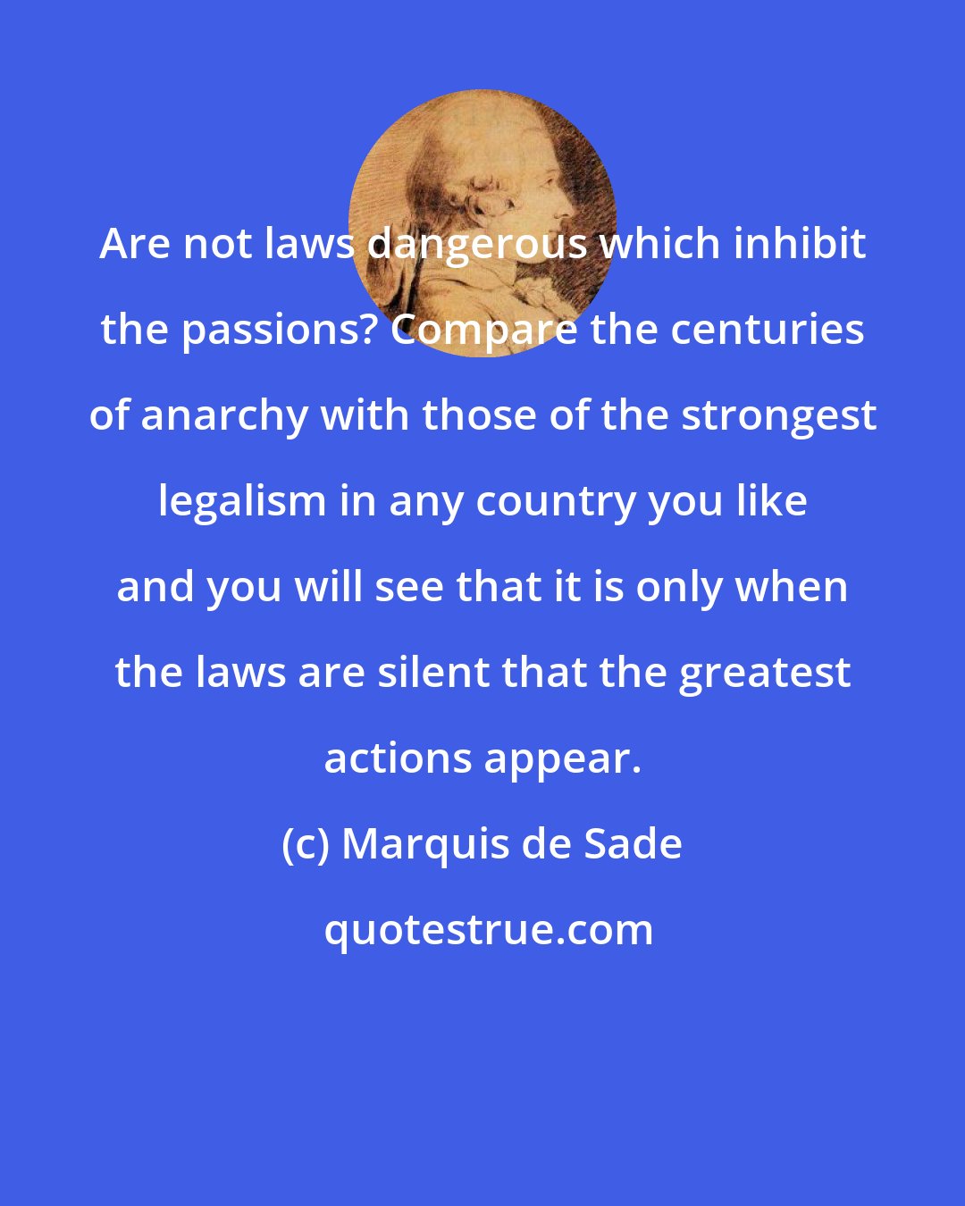 Marquis de Sade: Are not laws dangerous which inhibit the passions? Compare the centuries of anarchy with those of the strongest legalism in any country you like and you will see that it is only when the laws are silent that the greatest actions appear.