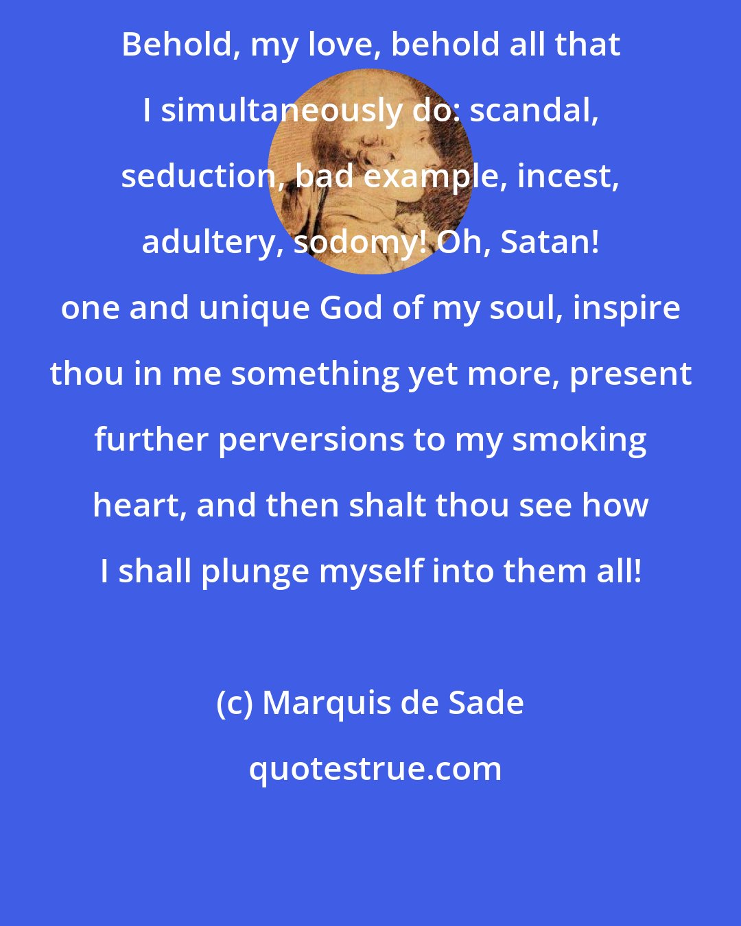 Marquis de Sade: Behold, my love, behold all that I simultaneously do: scandal, seduction, bad example, incest, adultery, sodomy! Oh, Satan! one and unique God of my soul, inspire thou in me something yet more, present further perversions to my smoking heart, and then shalt thou see how I shall plunge myself into them all!