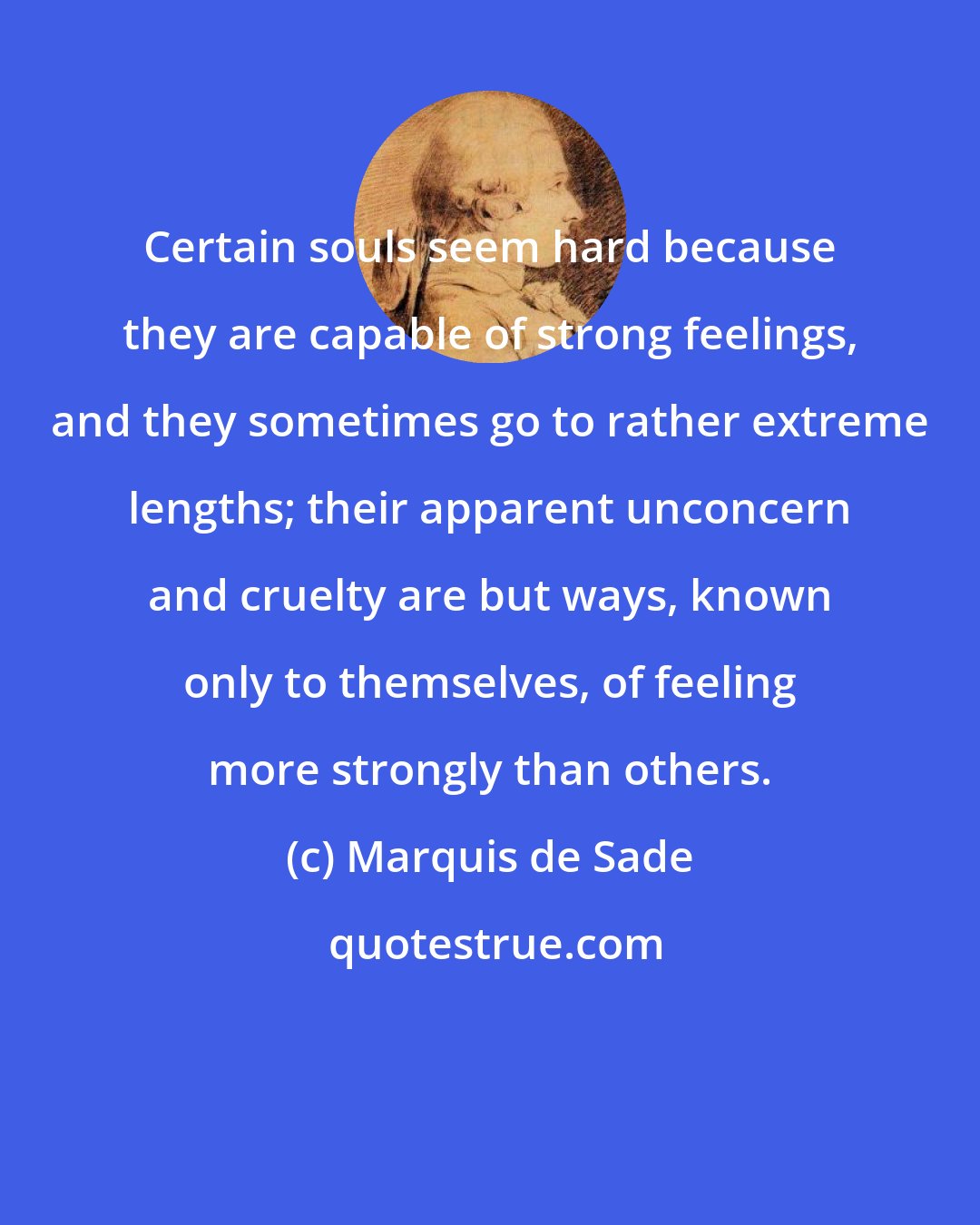 Marquis de Sade: Certain souls seem hard because they are capable of strong feelings, and they sometimes go to rather extreme lengths; their apparent unconcern and cruelty are but ways, known only to themselves, of feeling more strongly than others.