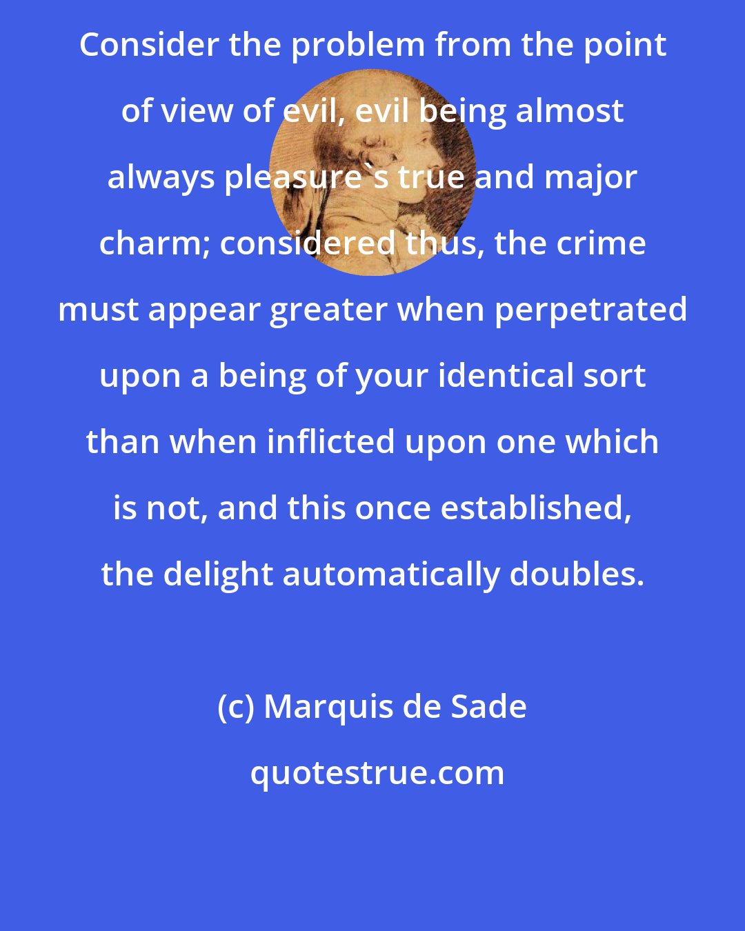 Marquis de Sade: Consider the problem from the point of view of evil, evil being almost always pleasure's true and major charm; considered thus, the crime must appear greater when perpetrated upon a being of your identical sort than when inflicted upon one which is not, and this once established, the delight automatically doubles.