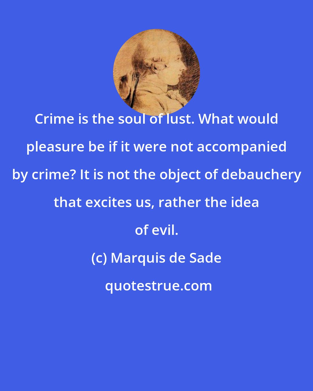 Marquis de Sade: Crime is the soul of lust. What would pleasure be if it were not accompanied by crime? It is not the object of debauchery that excites us, rather the idea of evil.