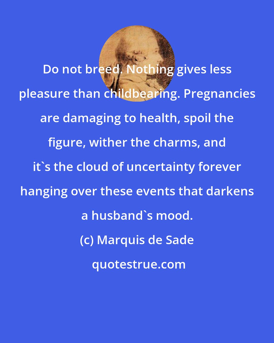 Marquis de Sade: Do not breed. Nothing gives less pleasure than childbearing. Pregnancies are damaging to health, spoil the figure, wither the charms, and it's the cloud of uncertainty forever hanging over these events that darkens a husband's mood.