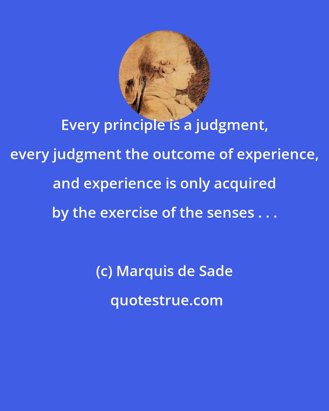 Marquis de Sade: Every principle is a judgment, every judgment the outcome of experience, and experience is only acquired by the exercise of the senses . . .