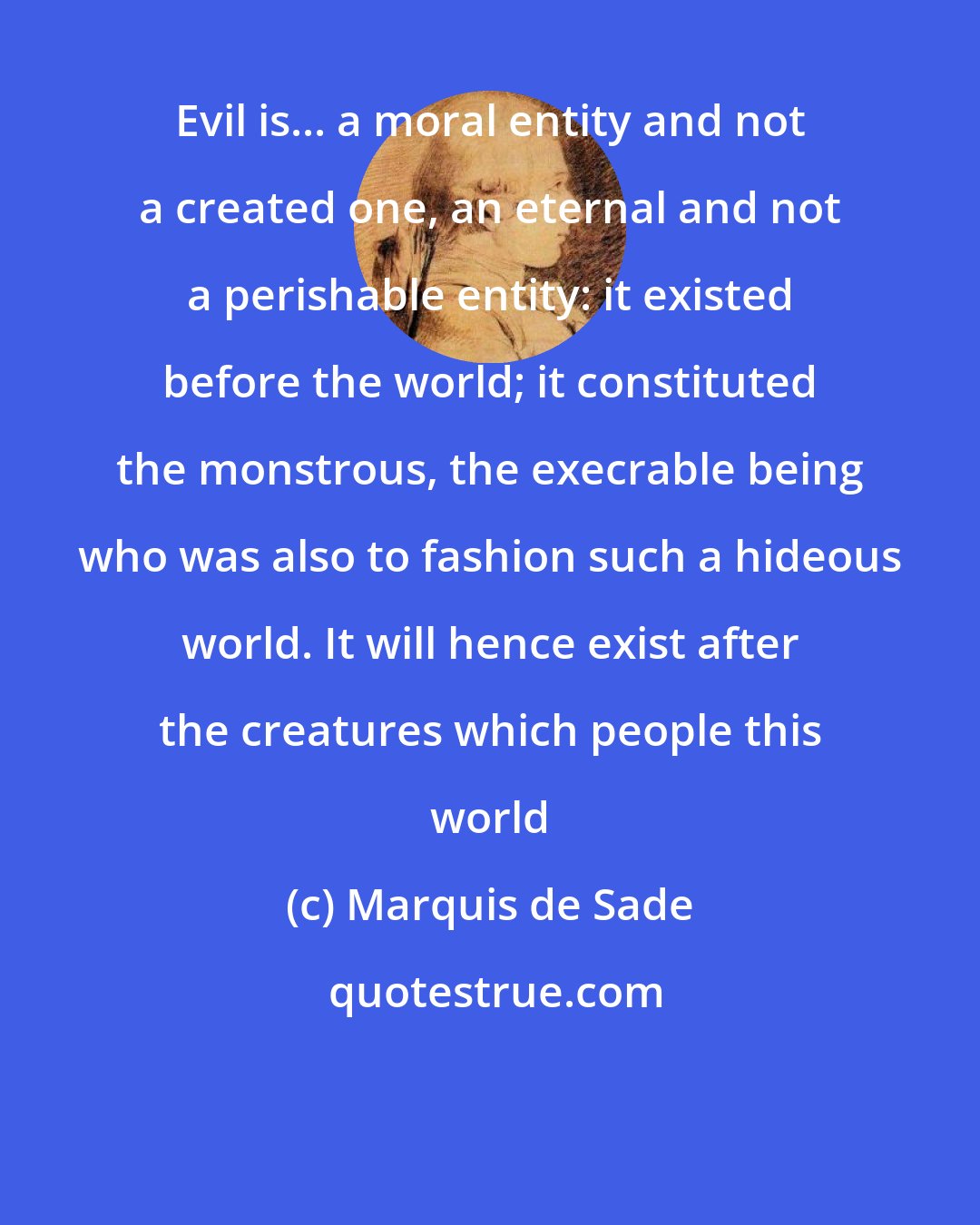 Marquis de Sade: Evil is... a moral entity and not a created one, an eternal and not a perishable entity: it existed before the world; it constituted the monstrous, the execrable being who was also to fashion such a hideous world. It will hence exist after the creatures which people this world