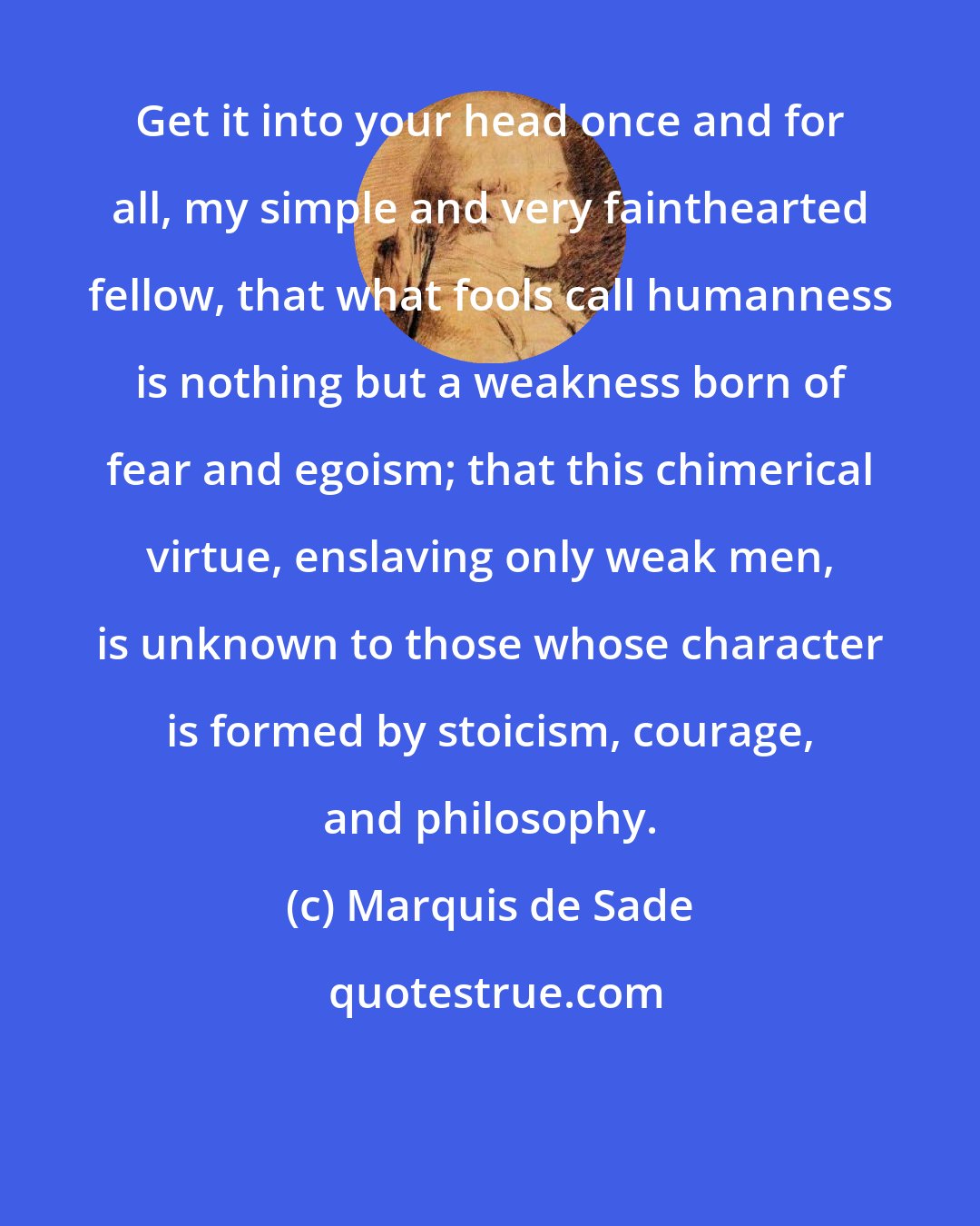 Marquis de Sade: Get it into your head once and for all, my simple and very fainthearted fellow, that what fools call humanness is nothing but a weakness born of fear and egoism; that this chimerical virtue, enslaving only weak men, is unknown to those whose character is formed by stoicism, courage, and philosophy.